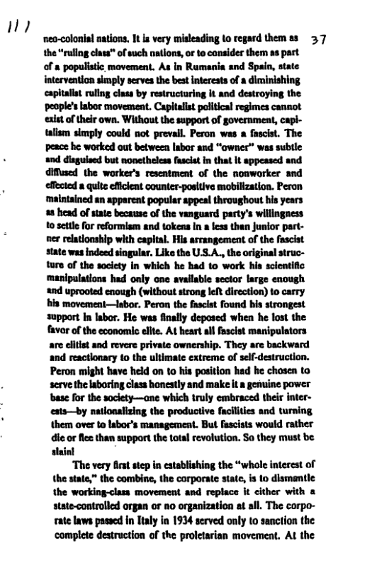 !  " ‘neo-colonial nations. It is very misleading to regard themes 37 the “ruling clas™ of such nations, or 1o consider them as part of a populistic movement. As in Rumania and Spain, atate intervention simply serves the best interests of a diminishing capitaliat rullng class by restructuring it and destroying the people’s abor moveanent. Capitalist political regimes cannot exist of their own. Without the support of government, capi- talism simply could not prevail. Peron was a fascist. The peace he worked out between labor and “owner” was subtle and disgulsed but nonetheless fasciat in that it appeased and diffesed the worker’s resentment of the nonwarker and effected a quite efficient counter-positive mobillzation. Peron ‘maintained an apparent popular appeal throughout his years 48 head of state because of the vanguard party’s willingness 10 settle for reformism and tokens In a less than Junior part- ner relationship with capital. His arrangement of the fascist state was indeed singular. Like the US.A., the original struc- ture of the society in which he had 10 work his scientific manipulations had only one available sector large enough and uprooted enough (without strong left direction) to carry his movement—labor. Peron the fascist found bis strongest support In labor. He was finally deposed when he lost the favor of the economic ellte. At heart all fascist manipulators are clitist and revere private ownership. They are backward and reactlonary to the ultimate extreme of self-destruction. Peron might have held on to his position had he chosen to serve the aboring class honestly and make it a genuine power base for the society—ane which truly embraced their inter- ests—by natlonalizing the productive facilities and turning them over to labor’s management. But fascists would rather die or flee than support the total revolution. So they must be slainl  ‘The very firs step in establishing the “whole interest of the state,” the combine, the corporate state, is to dismantle the working-class movement and replace it cither with & state-controlled organ or no organization at all. The corpo- rate laws passed in Ttaly in 1934 served only to sanction the complete destruction of the prolctarian movement. Al the 